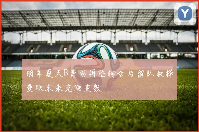 明年夏天B费或再陷转会与留队抉择曼联未来充满变数