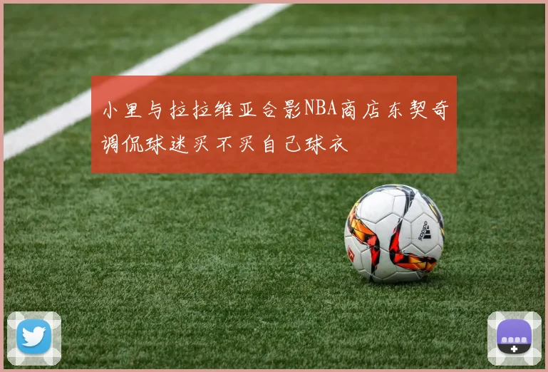 小里与拉拉维亚合影NBA商店东契奇调侃球迷买不买自己球衣