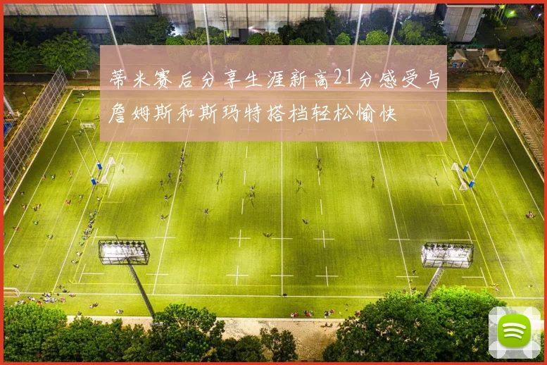 蒂米赛后分享生涯新高21分感受与詹姆斯和斯玛特搭档轻松愉快