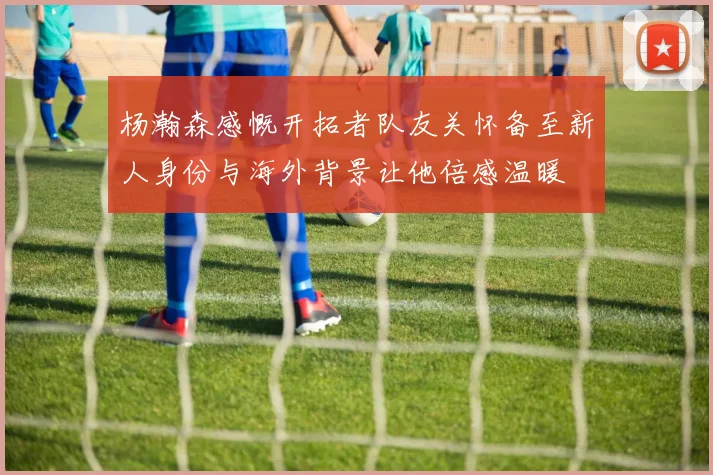 杨瀚森感慨开拓者队友关怀备至新人身份与海外背景让他倍感温暖