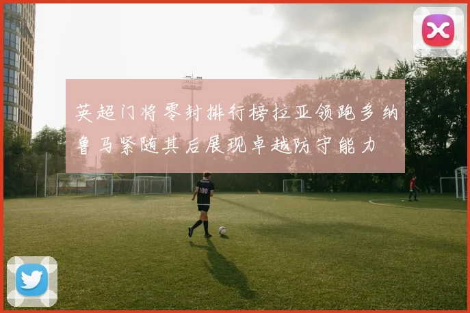 英超门将零封排行榜拉亚领跑多纳鲁马紧随其后展现卓越防守能力