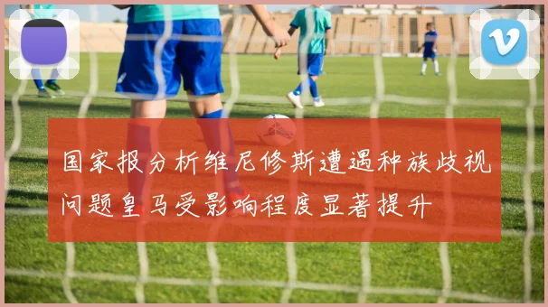 国家报分析维尼修斯遭遇种族歧视问题皇马受影响程度显著提升
