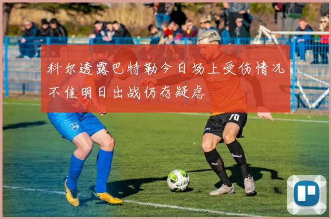 科尔透露巴特勒今日场上受伤情况不佳明日出战仍存疑虑