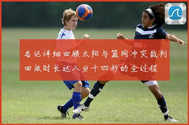 名记详细回顾太阳与篮网冲突裁判回放时长达八分十四秒的全过程