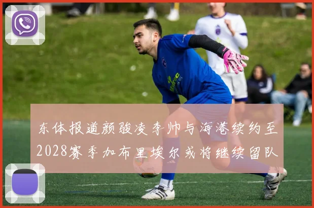东体报道颜骏凌李帅与海港续约至2028赛季加布里埃尔或将继续留队
