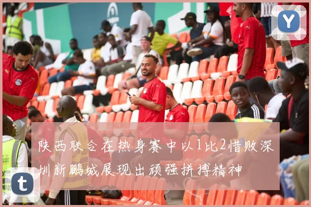 陕西联合在热身赛中以1比2惜败深圳新鹏城展现出顽强拼搏精神