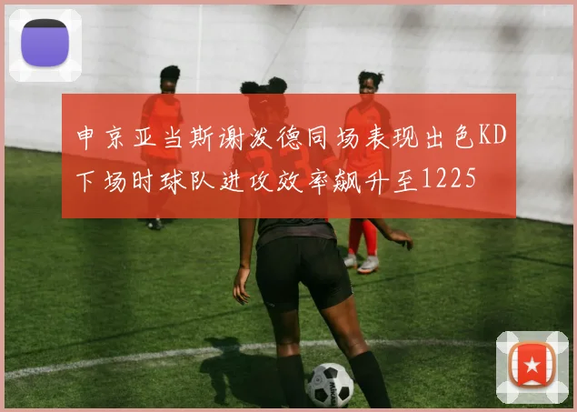 申京亚当斯谢泼德同场表现出色KD下场时球队进攻效率飙升至1225