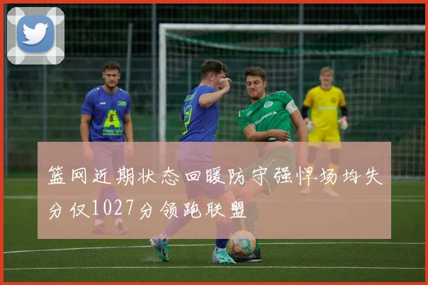 篮网近期状态回暖防守强悍场均失分仅1027分领跑联盟