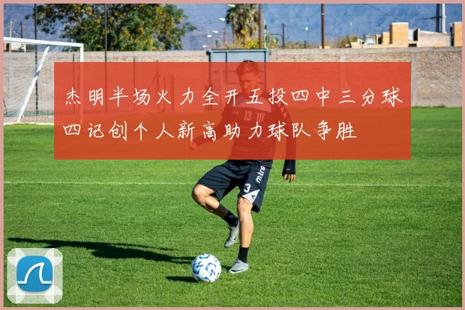 杰明半场火力全开五投四中三分球四记创个人新高助力球队争胜
