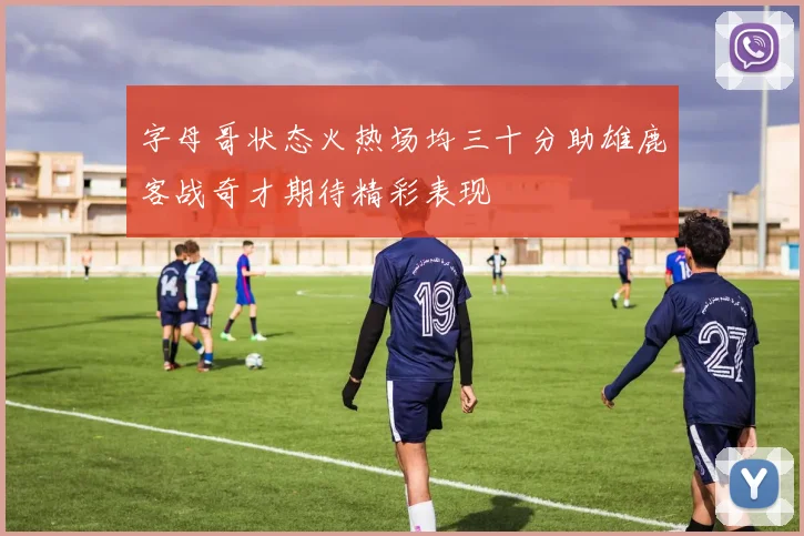 字母哥状态火热场均三十分助雄鹿客战奇才期待精彩表现