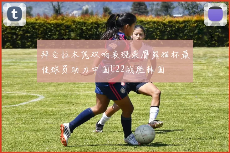 拜合拉木凭双响表现荣膺熊猫杯最佳球员助力中国U22战胜韩国