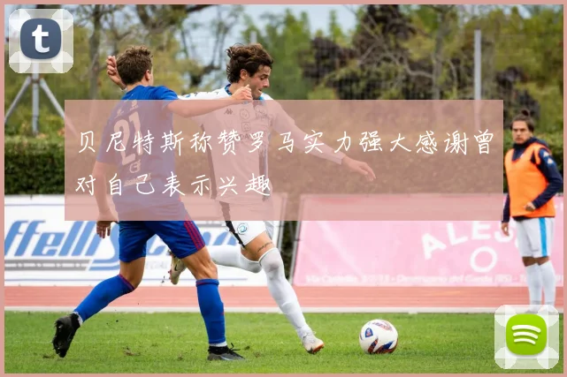 贝尼特斯称赞罗马实力强大感谢曾对自己表示兴趣
