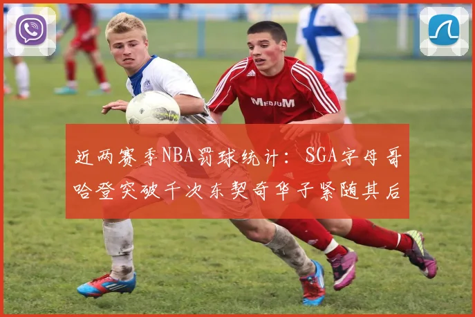近两赛季NBA罚球统计：SGA字母哥哈登突破千次东契奇华子紧随其后
