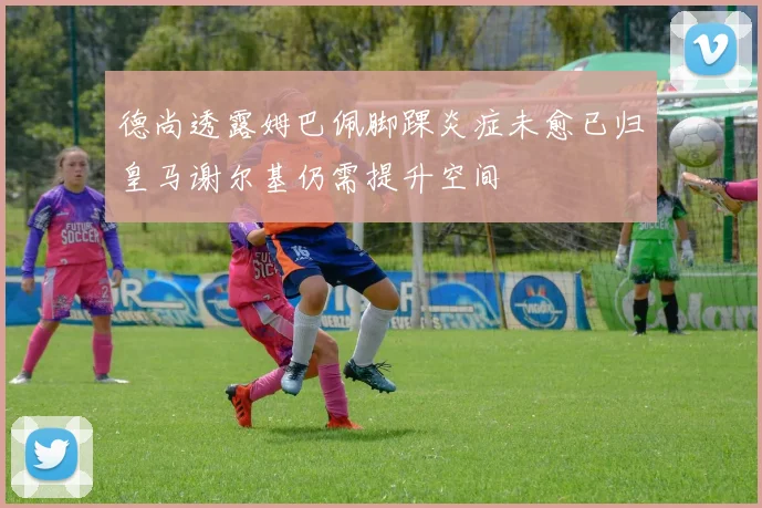 德尚透露姆巴佩脚踝炎症未愈已归皇马谢尔基仍需提升空间