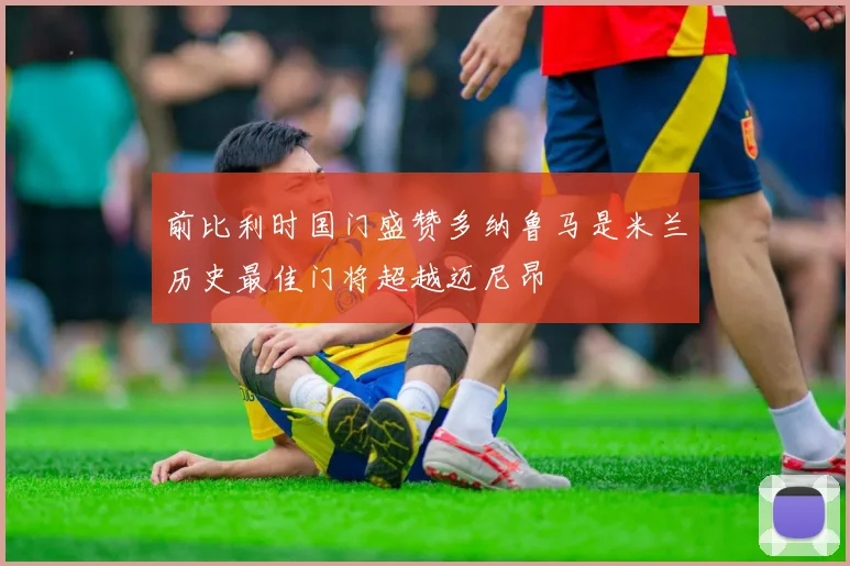 前比利时国门盛赞多纳鲁马是米兰历史最佳门将超越迈尼昂