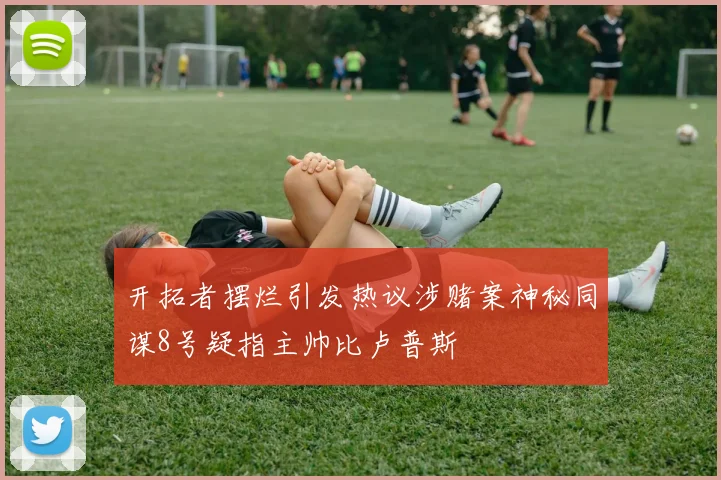 开拓者摆烂引发热议涉赌案神秘同谋8号疑指主帅比卢普斯