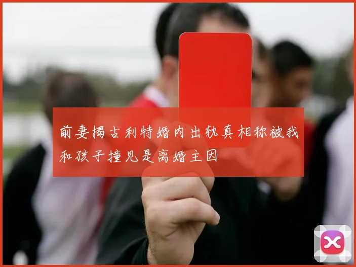 前妻揭古利特婚内出轨真相称被我和孩子撞见是离婚主因