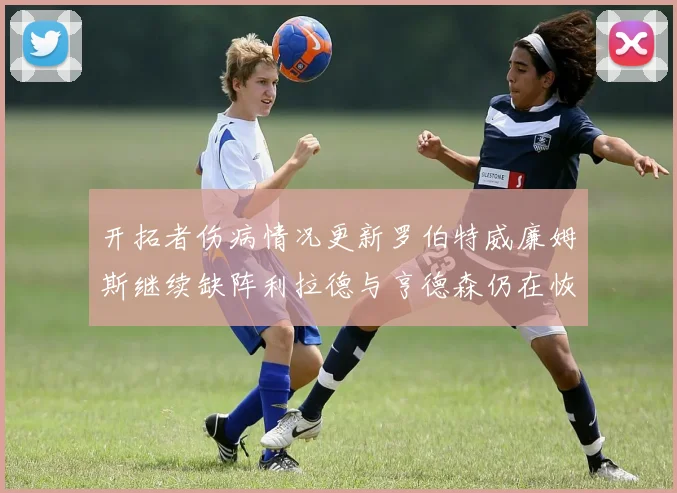 开拓者伤病情况更新罗伯特威廉姆斯继续缺阵利拉德与亨德森仍在恢复中