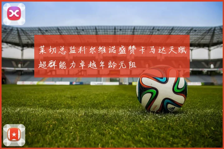 莱切总监科尔维诺盛赞卡马达天赋超群能力卓越年龄无阻